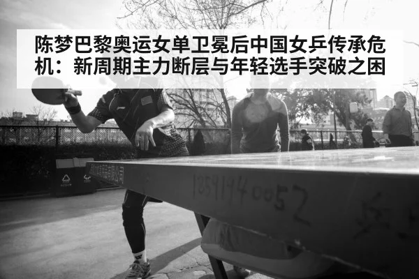 陈梦巴黎奥运女单卫冕后中国女乒传承危机：新周期主力断层与年轻选手突破之困